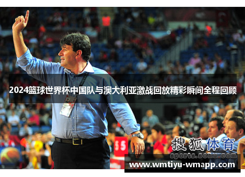 2024篮球世界杯中国队与澳大利亚激战回放精彩瞬间全程回顾