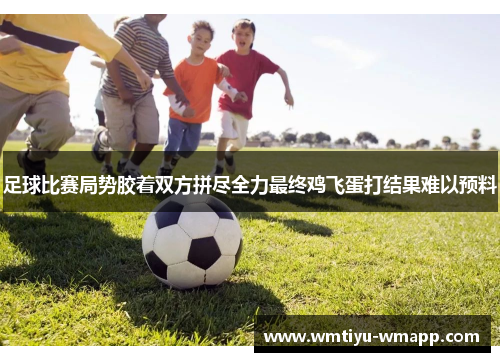 足球比赛局势胶着双方拼尽全力最终鸡飞蛋打结果难以预料