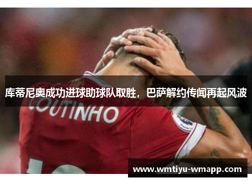库蒂尼奥成功进球助球队取胜，巴萨解约传闻再起风波