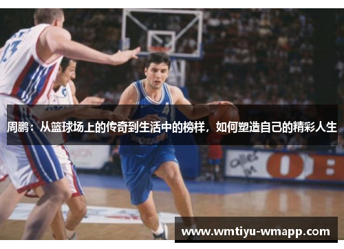 周鹏：从篮球场上的传奇到生活中的榜样，如何塑造自己的精彩人生