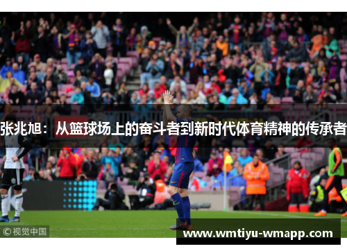 张兆旭：从篮球场上的奋斗者到新时代体育精神的传承者